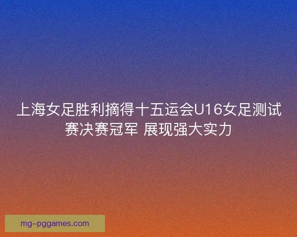 上海女足胜利摘得十五运会U16女足测试赛决赛冠军 展现强大实力
